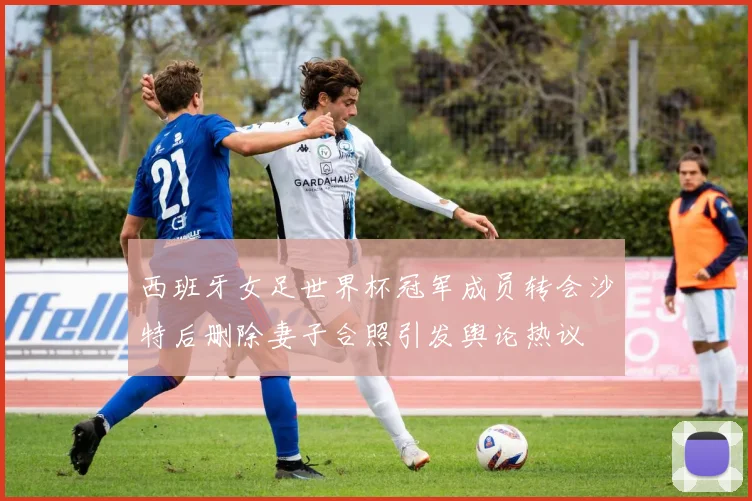 西班牙女足世界杯冠军成员转会沙特后删除妻子合照引发舆论热议