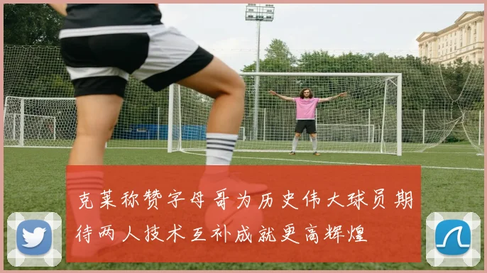 克莱称赞字母哥为历史伟大球员期待两人技术互补成就更高辉煌