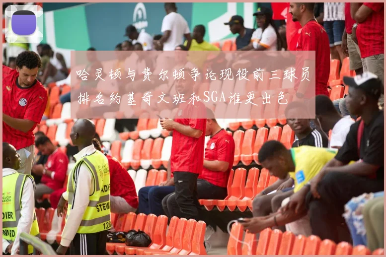 哈灵顿与费尔顿争论现役前三球员排名约基奇文班和SGA谁更出色