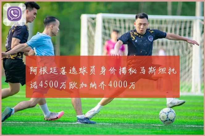 阿根廷落选球员身价揭秘马斯坦托诺4500万欧加纳乔4000万