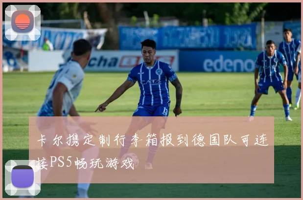 卡尔携定制行李箱报到德国队可连接PS5畅玩游戏