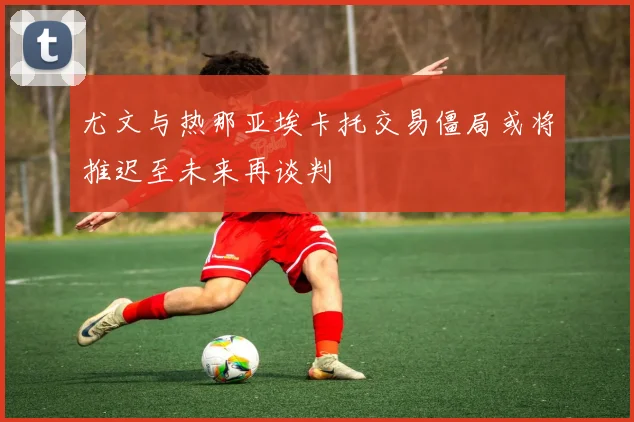 尤文与热那亚埃卡托交易僵局或将推迟至未来再谈判