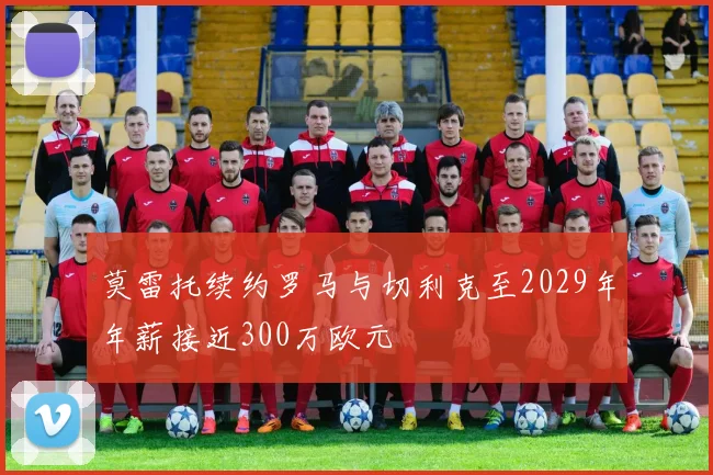 莫雷托续约罗马与切利克至2029年年薪接近300万欧元