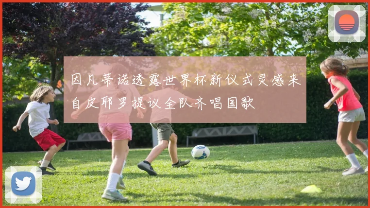 因凡蒂诺透露世界杯新仪式灵感来自皮耶罗提议全队齐唱国歌