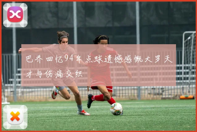 巴乔回忆94年点球遗憾感慨大罗天才与伤痛交织