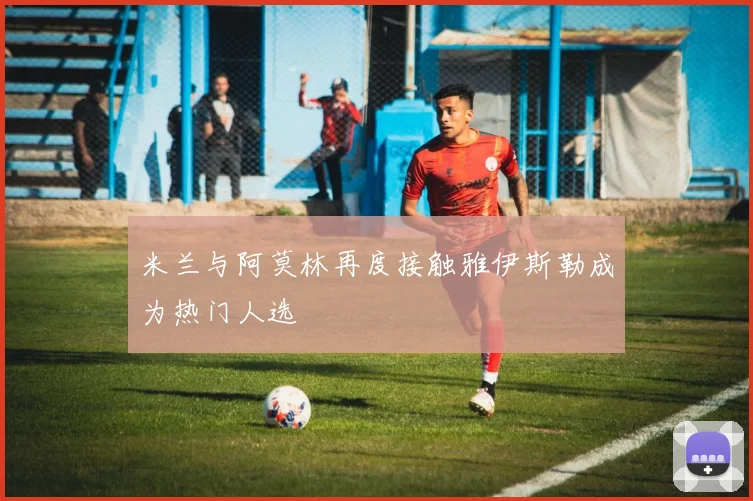 米兰与阿莫林再度接触雅伊斯勒成为热门人选