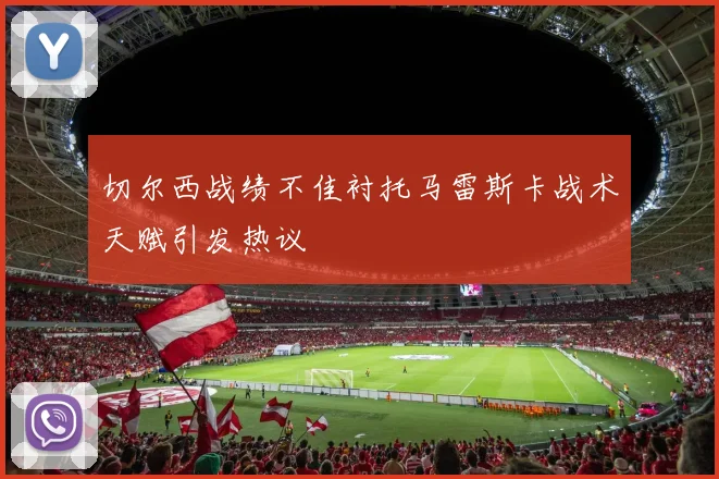 切尔西战绩不佳衬托马雷斯卡战术天赋引发热议