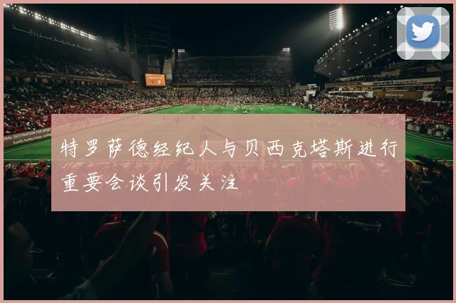特罗萨德经纪人与贝西克塔斯进行重要会谈引发关注