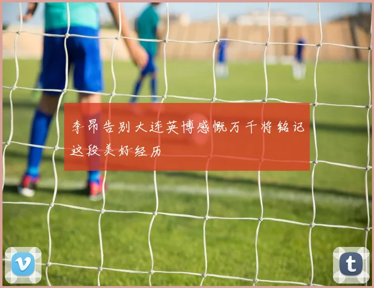 李昂告别大连英博感慨万千将铭记这段美好经历
