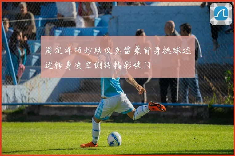 周定洋巧妙助攻克雷桑背身挑球连连转身凌空侧钩精彩破门