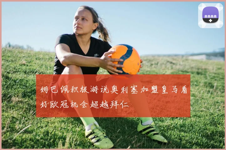姆巴佩积极游说奥利塞加盟皇马看好欧冠机会超越拜仁