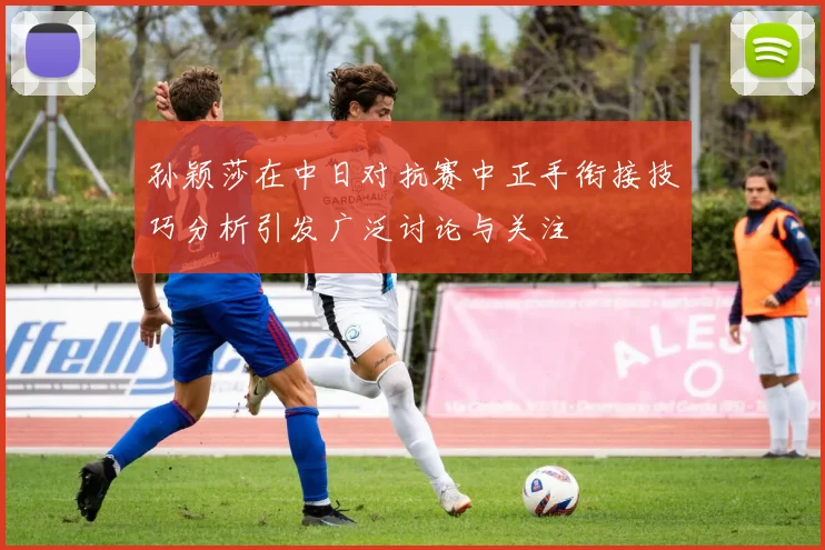 孙颖莎在中日对抗赛中正手衔接技巧分析引发广泛讨论与关注