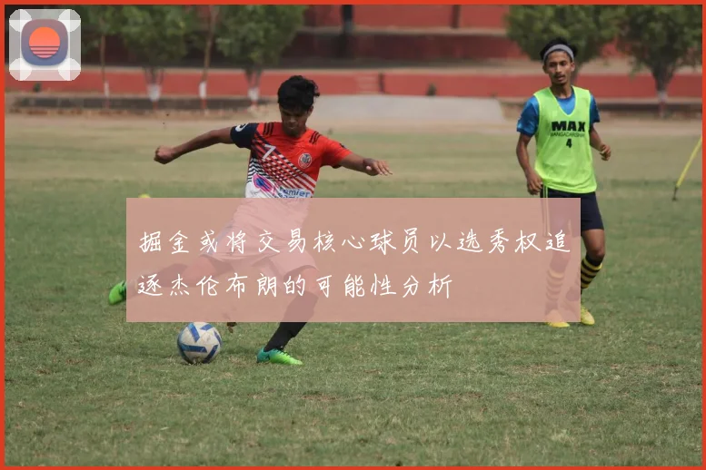 掘金或将交易核心球员以选秀权追逐杰伦布朗的可能性分析