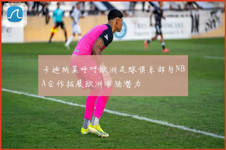卡迪纳莱呼吁欧洲足球俱乐部与NBA合作拓展欧洲市场潜力