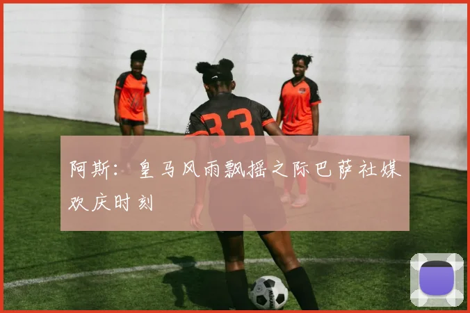 阿斯：皇马风雨飘摇之际巴萨社媒欢庆时刻