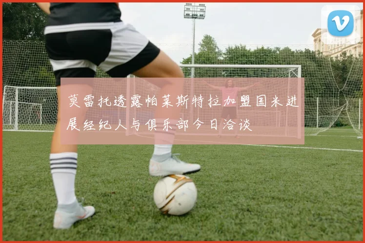 莫雷托透露帕莱斯特拉加盟国米进展经纪人与俱乐部今日洽谈
