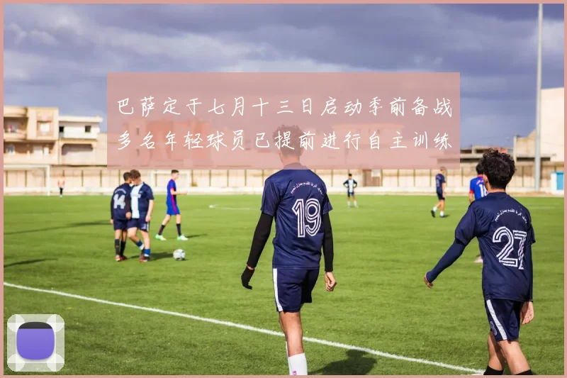 巴萨定于七月十三日启动季前备战多名年轻球员已提前进行自主训练