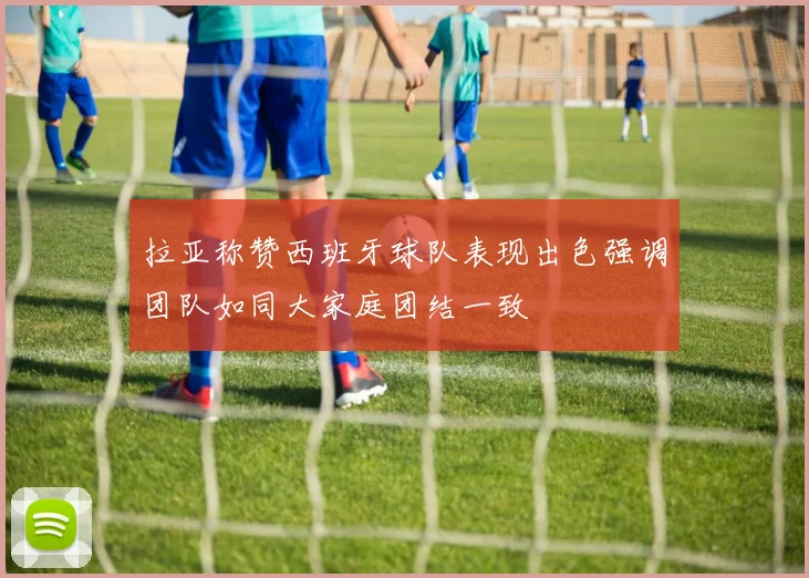 拉亚称赞西班牙球队表现出色强调团队如同大家庭团结一致