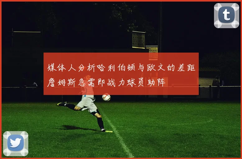 媒体人分析哈利伯顿与欧文的差距詹姆斯急需即战力球员助阵