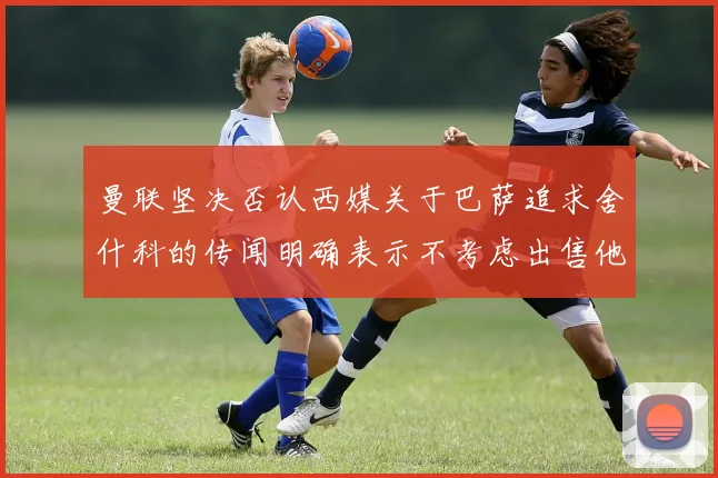 曼联坚决否认西媒关于巴萨追求舍什科的传闻明确表示不考虑出售他
